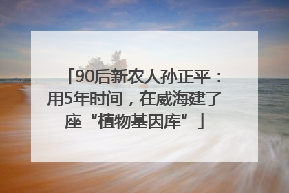 90后新农人孙正平：用5年时间，在威海建了座“植物基因库”